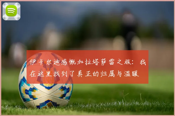 伊卡尔迪感慨加拉塔萨雷之旅：我在这里找到了真正的归属与温暖