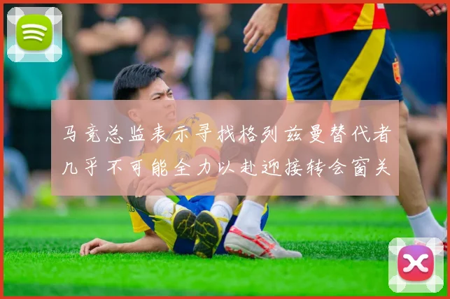 马竞总监表示寻找格列兹曼替代者几乎不可能全力以赴迎接转会窗关闭