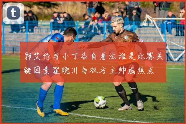 郭艾伦与小丁各自看法谁是比赛关键因素翟晓川与双方主帅成焦点