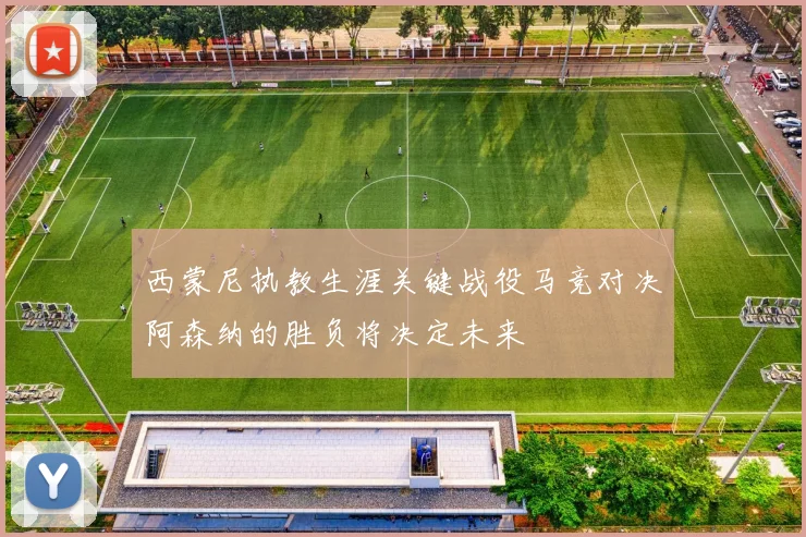 西蒙尼执教生涯关键战役马竞对决阿森纳的胜负将决定未来