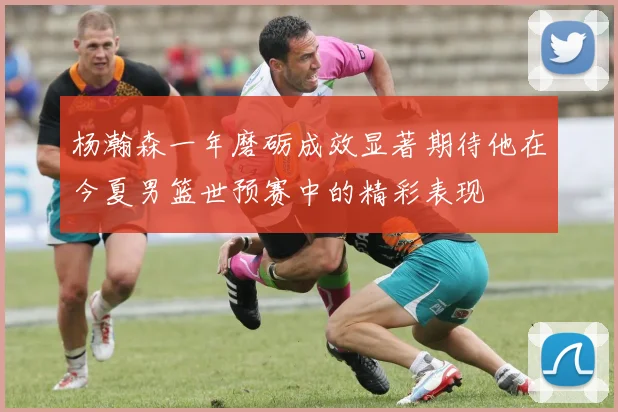 杨瀚森一年磨砺成效显著期待他在今夏男篮世预赛中的精彩表现