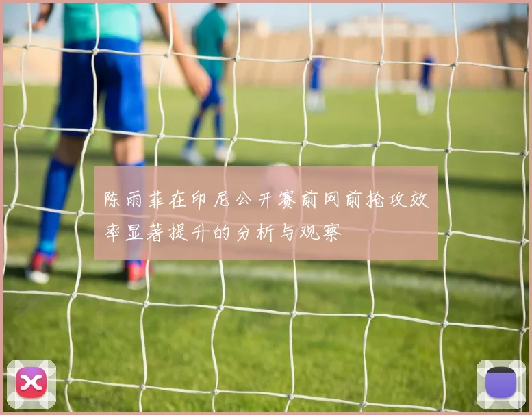 陈雨菲在印尼公开赛前网前抢攻效率显著提升的分析与观察