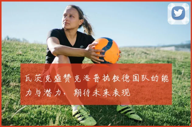 瓦茨克盛赞克洛普执教德国队的能力与潜力，期待未来表现